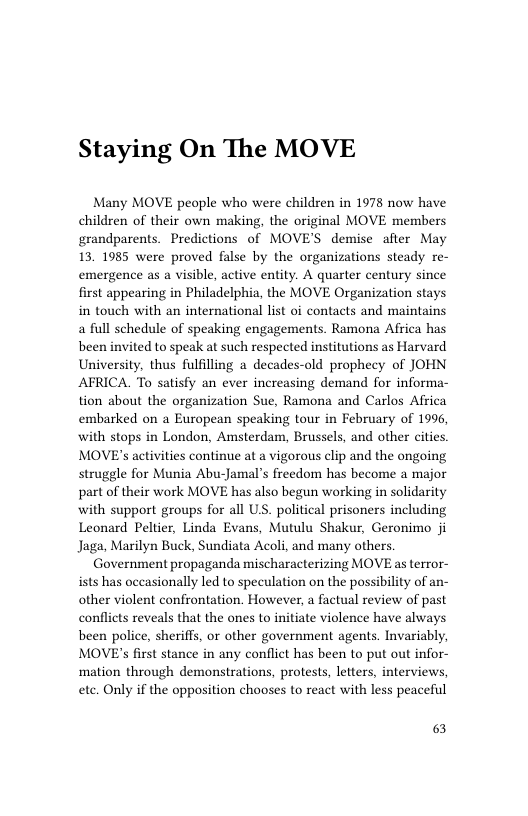 Staying On The MOVE  Many MOVE people who were children in 1978 now have children of their own making, the original MOVE members grandparents. Predictions of MOVE’S demise after May 13. 1985 were proved false by the organizations steady re- emergence as a visible, active entity. A quarter century since first appearing in Philadelphia, the MOVE Organization stays in touch with an international list oi contacts and maintains a full schedule of speaking engagements. Ramona Africa has been invited to speak at such respected institutions as Harvard University, thus fulfilling a decades-old prophecy of JOHN AFRICA. To satisfy an ever increasing demand for informa- tion about the organization Sue, Ramona and Carlos Africa embarked on a European speaking tour in February of 1996, with stops in London, Amsterdam, Brussels, and other cities. MOVE’s activities continue at a vigorous clip and the ongoing struggle for Munia Abu-Jamal’s freedom has become a major part of their work MOVE has also begun working in solidarity with support groups for all US. political prisoners including Leonard Peltier, Linda Evans, Mutulu Shakur, Geronimo ji Jaga, Marilyn Buck, Sundiata Acoli, and many others Government propaganda mischaracterizing MOVE as terror- ists has occasionally led to speculation on the possibility of an- other violent confrontation. However, a factual review of past conflicts reveals that the ones to initiate violence have always been police, sheriffs, or other government agents. Invariably, MOVE’s first stance in any conflict has been to put out infor- mation through demonstrations, protests, letters, interviews, ete. Only if the opposition chooses to react with less peaceful  63 